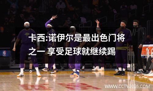 卡西:诺伊尔是最出色门将之一 享受足球就继续踢