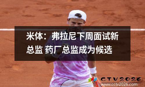 米体：弗拉尼下周面试新总监 药厂总监成为候选