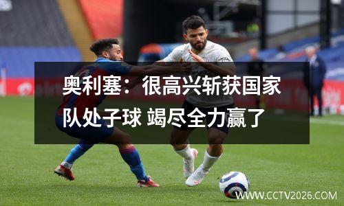 奥利塞：很高兴斩获国家队处子球 竭尽全力赢了