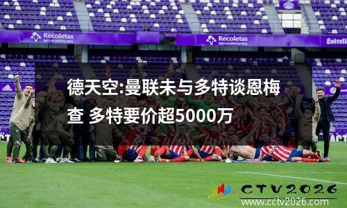 德天空:曼联未与多特谈恩梅查 多特要价超5000万