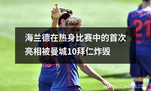 海兰德在热身比赛中的首次亮相被曼城10拜仁炸毁