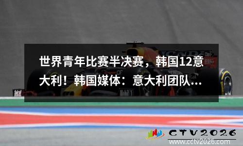 世界青年比赛半决赛，韩国12意大利！韩国媒体：意大利团队与20年前一样肮脏