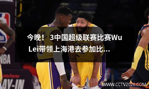 今晚！ 3中国超级联赛比赛Wu Lei带领上海港去参加比赛，让位于Lu的国家乒乓球队CCTV5+ Live Broadcast Shenhua