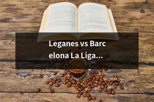 Leganes vs Barcelona La Liga降级和锦标赛深入分析