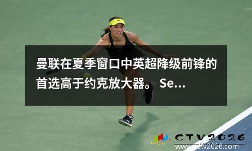 曼联在夏季窗口中英超降级前锋的首选高于约克放大器。 Sesco