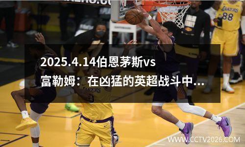 2025.4.14伯恩茅斯vs富勒姆：在凶猛的英超战斗中，谁能笑？