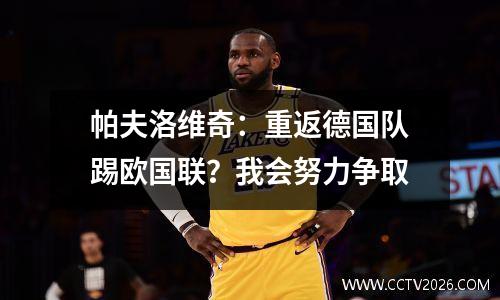 帕夫洛维奇：重返德国队踢欧国联？我会努力争取
