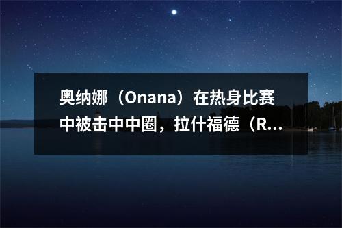 奥纳娜（Onana）在热身比赛中被击中中圈，拉什福德（Rashford