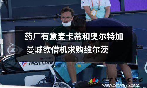 药厂有意麦卡蒂和奥尔特加 曼城欲借机求购维尔茨