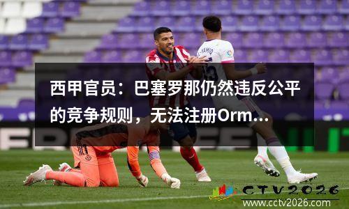 西甲官员：巴塞罗那仍然违反公平的竞争规则，无法注册Ormo和Victor