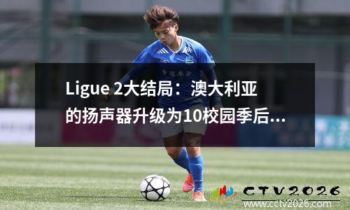 Ligue 2大结局：澳大利亚的扬声器升级为10校园季后赛，特洛伊斯尴尬地跌倒了