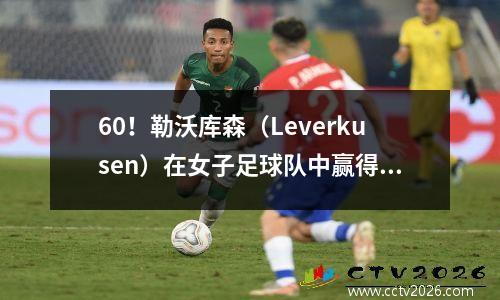 60！勒沃库森（Leverkusen）在女子足球队中赢得了巨大的胜利，沉门卢（Shen Menglu）在首发阵容中表现出色，并受到了严重伤害，并离开了法庭以进行本赛季的报销