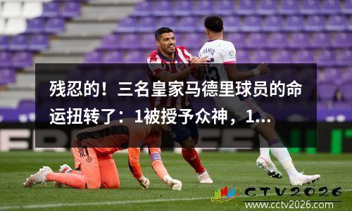 残忍的！三名皇家马德里球员的命运扭转了：1被授予众神，1被抛弃，1含泪地说再见！