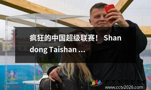疯狂的中国超级联赛！ Shandong Taishan 51 Qingdao West Coast，Wuhan三个城镇44北京