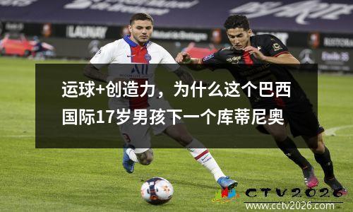 运球+创造力，为什么这个巴西国际17岁男孩下一个库蒂尼奥