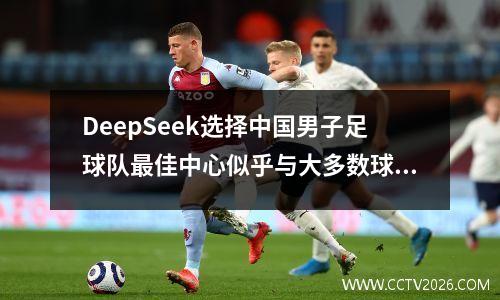 DeepSeek选择中国男子足球队最佳中心似乎与大多数球迷的想法有所不同。
