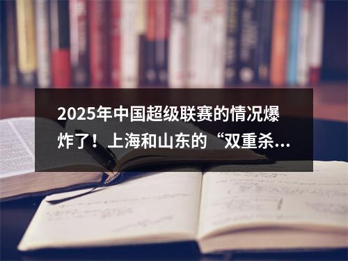 2025年中国超级联赛的情况爆炸了！上海和山东的“双重杀戮”剧本正在出现，黑马迫使宫殿赢得冠军？