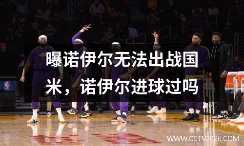 曝诺伊尔无法出战国米，诺伊尔进球过吗