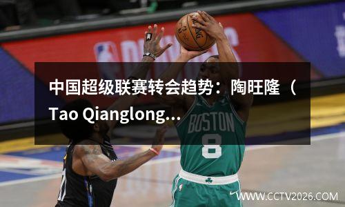 中国超级联赛转会趋势：陶旺隆（Tao Qianglong）加入了武汉（Wuhan）的三个城镇，蒂安吉·泰格（Tianjin Tiger）连续六个公告