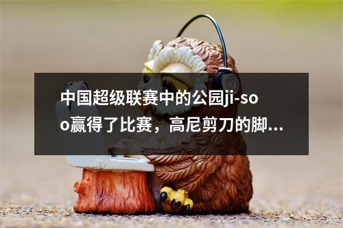 中国超级联赛中的公园ji-soo赢得了比赛，高尼剪刀的脚，武汉三个城镇给达利安31左右6轮
