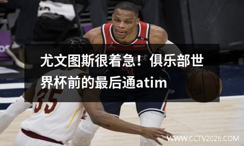 尤文图斯很着急！俱乐部世界杯前的最后通atim