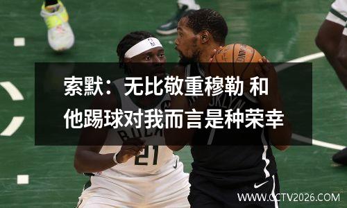 索默：无比敬重穆勒 和他踢球对我而言是种荣幸