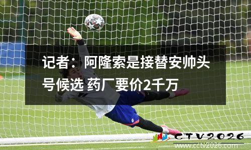记者：阿隆索是接替安帅头号候选 药厂要价2千万