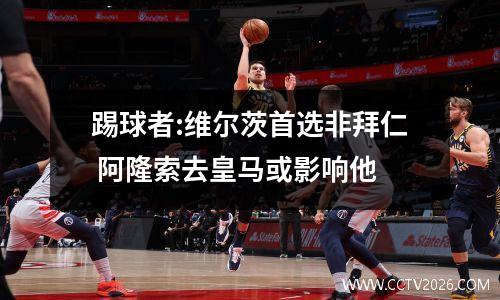 踢球者:维尔茨首选非拜仁 阿隆索去皇马或影响他