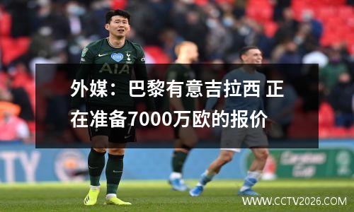 外媒：巴黎有意吉拉西 正在准备7000万欧的报价