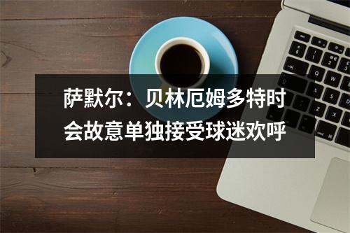 萨默尔：贝林厄姆多特时会故意单独接受球迷欢呼