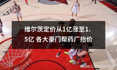 维尔茨定价从1亿涨至1.5亿 各大豪门帮药厂抬价