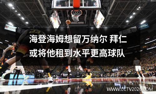 海登海姆想留万纳尔 拜仁或将他租到水平更高球队