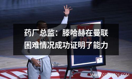 药厂总监：滕哈赫在曼联困难情况成功证明了能力