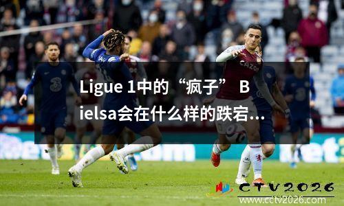 Ligue 1中的“疯子” Bielsa会在什么样的跌宕起伏？