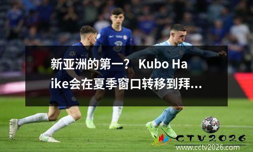 新亚洲的第一？ Kubo Haike会在夏季窗口转移到拜仁吗？可能有跨干预