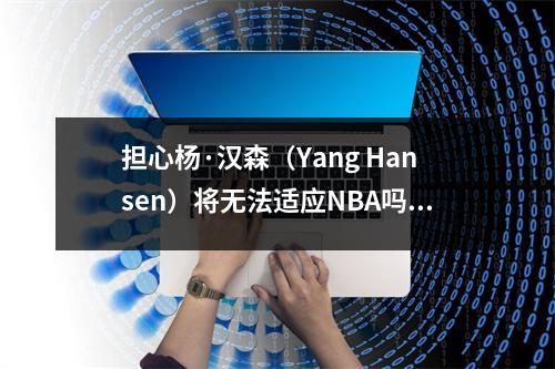 担心杨·汉森（Yang Hansen）将无法适应NBA吗？ Tuomi的图片消除了关注：CBA的对抗是世界一流的