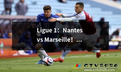 Ligue 1：Nantes vs Marseille！南特是一种非常虚弱的幻想。马赛阵容是动荡的，很难打破公共汽车的组合？