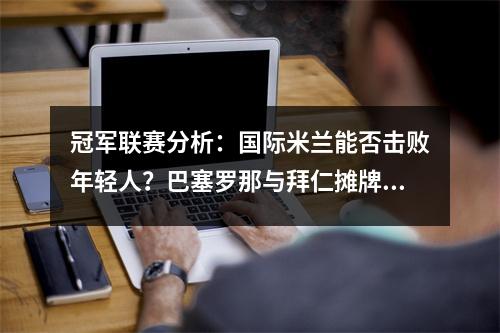 冠军联赛分析：国际米兰能否击败年轻人？巴塞罗那与拜仁摊牌。