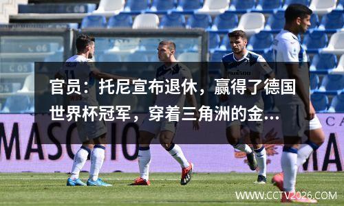 官员：托尼宣布退休，赢得了德国世界杯冠军，穿着三角洲的金色靴子