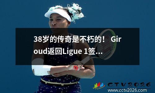 38岁的传奇是不朽的！ Giroud返回Ligue 1签署Lille，1+1合同继续写传奇