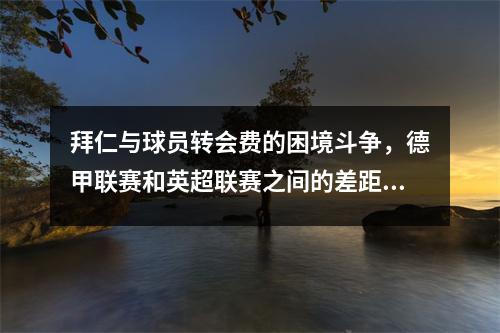 拜仁与球员转会费的困境斗争，德甲联赛和英超联赛之间的差距被突出显示