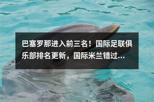 巴塞罗那进入前三名！国际足联俱乐部排名更新，国际米兰错过了前五名，皇家马德里击败曼城