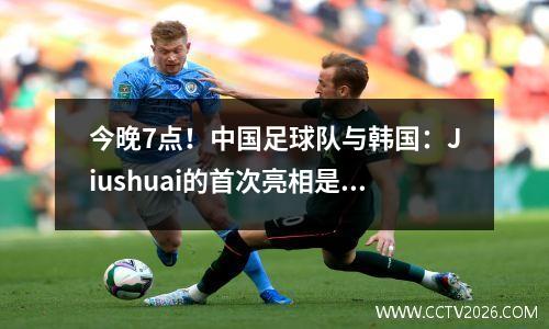 今晚7点！中国足球队与韩国：Jiushuai的首次亮相是第一场演出，最终确定了队长+ 11首发球员CCTV5 Live Broadcast