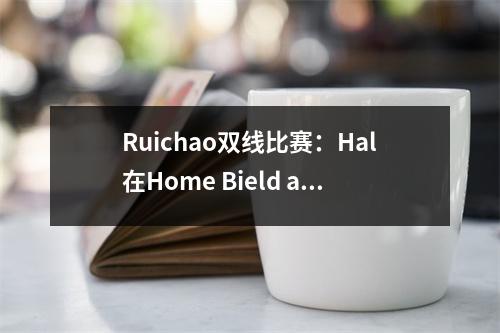 Ruichao双线比赛：Hal在Home Bield and Death遇见Saul，哥德堡打破了与Sirius的战斗！