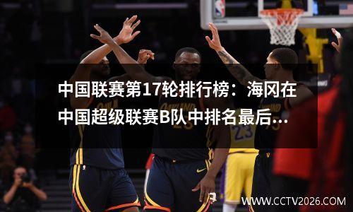 中国联赛第17轮排行榜：海冈在中国超级联赛B队中排名最后，亨钦·吴（Hengchen Wu Gou）在北部和南部地区排名第一