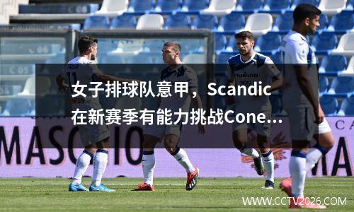 女子排球队意甲，Scandic在新赛季有能力挑战Conegliano吗？