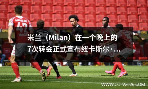 米兰（Milan）在一个晚上的7次转会正式宣布纽卡斯尔·尤文图斯（Newcastle Juventus）的新趋势向英超联赛签下