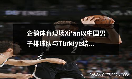 企鹅体育现场Xi'an以中国男子排球队与Türkiye结束，对手连续三场比赛输掉了三场
