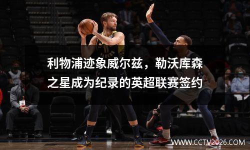 利物浦迹象威尔兹，勒沃库森之星成为纪录的英超联赛签约