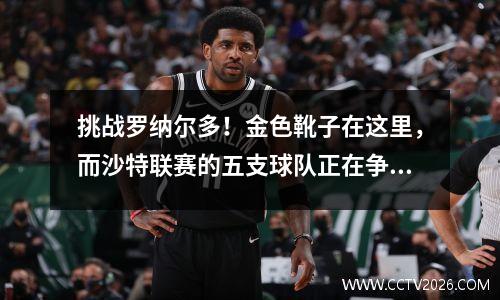 挑战罗纳尔多！金色靴子在这里，而沙特联赛的五支球队正在争夺冠军。真的是蓝色的吗？